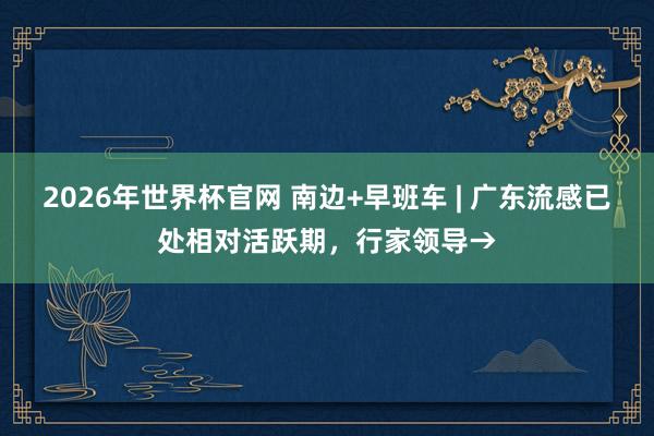 2026年世界杯官网 南边+早班车 | 广东流感已处相对活跃期，行家领导→
