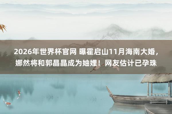 2026年世界杯官网 曝霍启山11月海南大婚，娜然将和郭晶晶成为妯娌！网友估计已孕珠