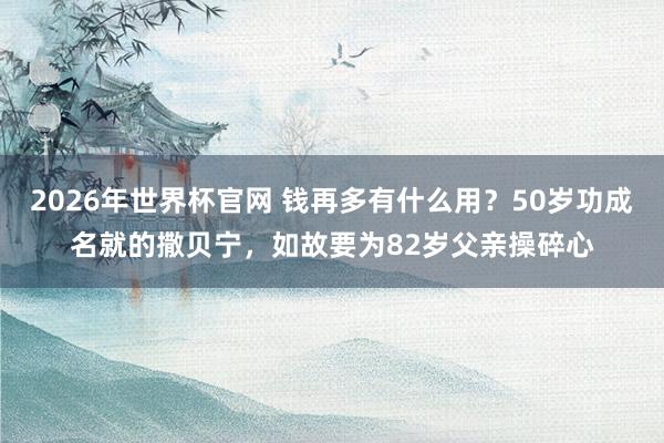 2026年世界杯官网 钱再多有什么用？50岁功成名就的撒贝宁，如故要为82岁父亲操碎心