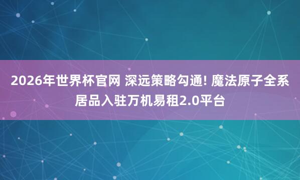 2026年世界杯官网 深远策略勾通! 魔法原子全系居品入驻万机易租2.0平台