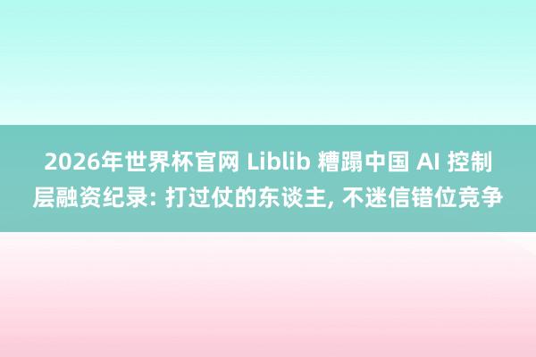 2026年世界杯官网 Liblib 糟蹋中国 AI 控制层融资纪录: 打过仗的东谈主， 不迷信错位竞争