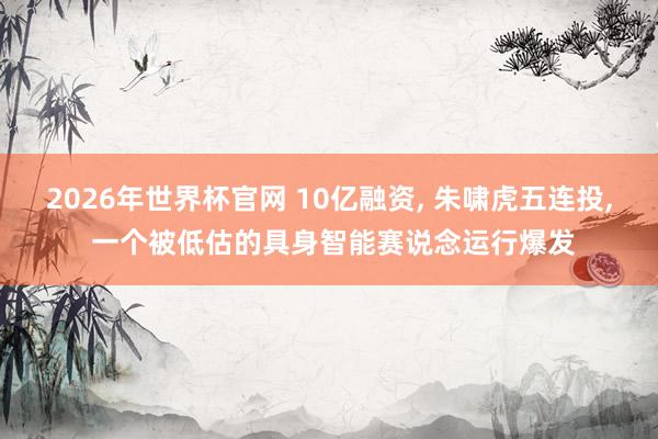2026年世界杯官网 10亿融资， 朱啸虎五连投， 一个被低估的具身智能赛说念运行爆发