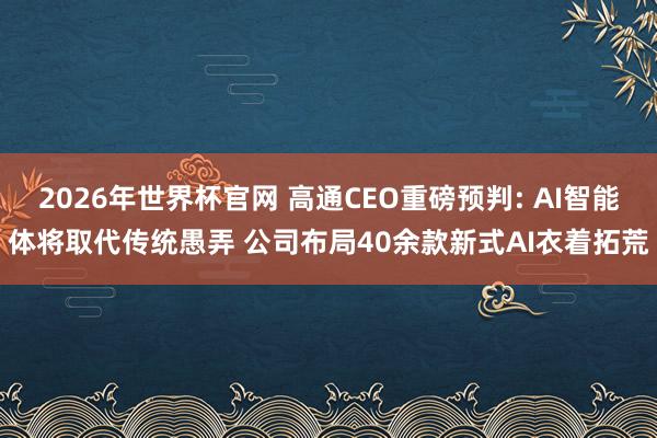 2026年世界杯官网 高通CEO重磅预判: AI智能体将取代传统愚弄 公司布局40余款新式AI衣着拓荒