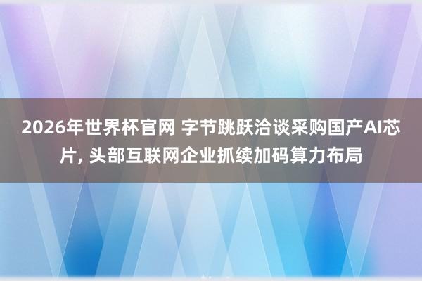 2026年世界杯官网 字节跳跃洽谈采购国产AI芯片， 头部互联网企业抓续加码算力布局