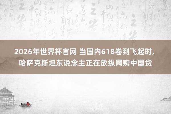 2026年世界杯官网 当国内618卷到飞起时， 哈萨克斯坦东说念主正在放纵网购中国货