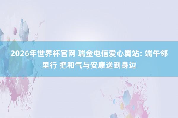 2026年世界杯官网 瑞金电信爱心翼站: 端午邻里行 把和气与安康送到身边