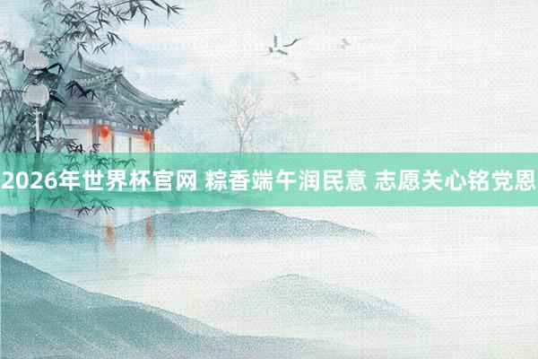 2026年世界杯官网 粽香端午润民意 志愿关心铭党恩