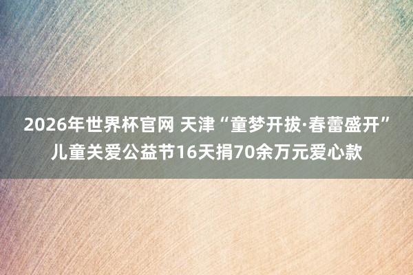 2026年世界杯官网 天津“童梦开拔·春蕾盛开”儿童关爱公益节16天捐70余万元爱心款