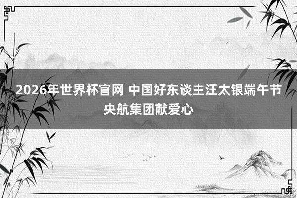 2026年世界杯官网 中国好东谈主汪太银端午节央航集团献爱心