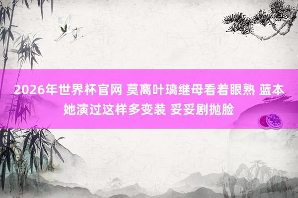 2026年世界杯官网 莫离叶璃继母看着眼熟 蓝本她演过这样多变装 妥妥剧抛脸