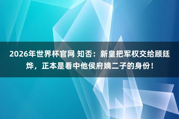 2026年世界杯官网 知否：新皇把军权交给顾廷烨，正本是看中他侯府嫡二子的身份！